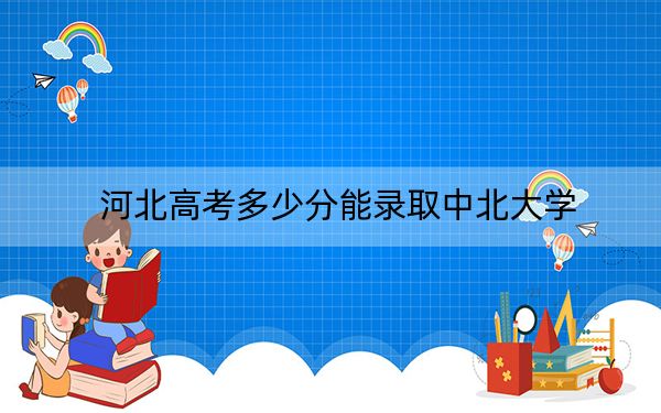 河北高考多少分能录取中北大学？附2022-2024年最低录取分数线