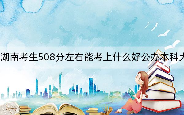 湖南考生508分左右能考上什么好公办本科大学？（供2025年考生参考）