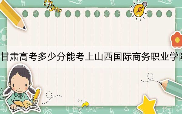 甘肃高考多少分能考上山西国际商务职业学院？附2022-2024年最低录取分数线