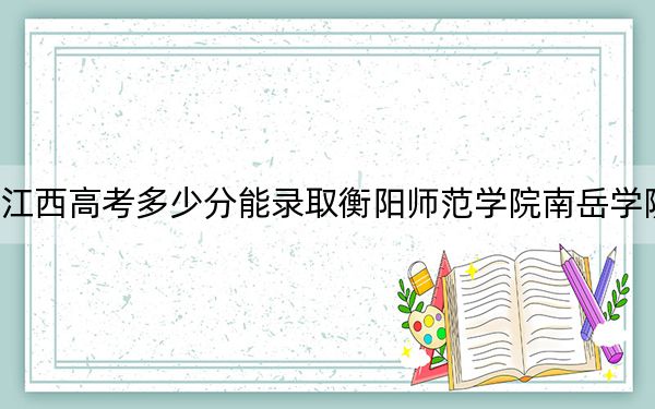 江西高考多少分能录取衡阳师范学院南岳学院？2024年历史类最低503分 物理类投档线483分