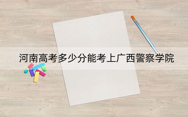 河南高考多少分能考上广西警察学院？附2022-2024年最低录取分数线