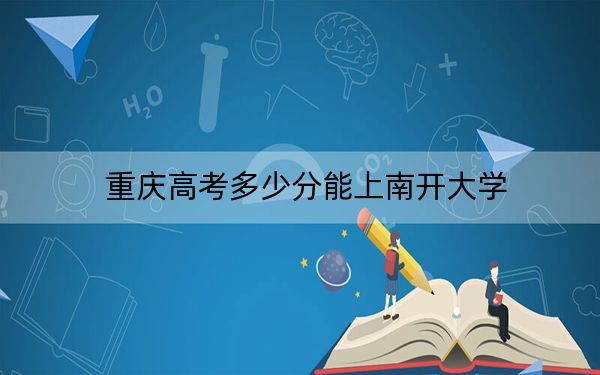 重庆高考多少分能上南开大学？2024年历史类最低633分 物理类655分