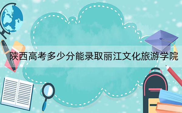 陕西高考多少分能录取丽江文化旅游学院？2024年文科录取分415分 理科投档线391分