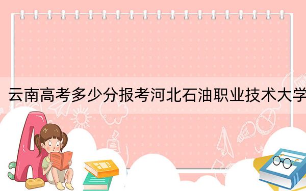 云南高考多少分报考河北石油职业技术大学？2024年文科最低510分 理科投档线453分