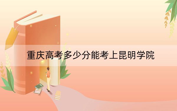 重庆高考多少分能考上昆明学院？2024年历史类490分 物理类投档线491分