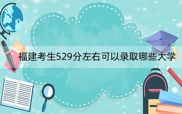 福建考生529分左右可以录取哪些大学？（附带近三年529分大学录取名单）