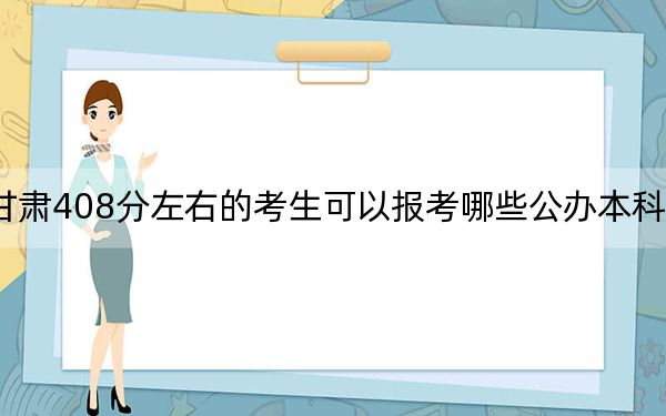 甘肃408分左右的考生可以报考哪些公办本科大学？（附带近三年高校录取名单）