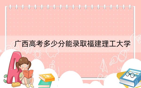 广西高考多少分能录取福建理工大学？附2022-2024年最低录取分数线