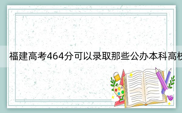 福建高考464分可以录取那些公办本科高校？ 2024年高考有11所最低分在464左右的大学