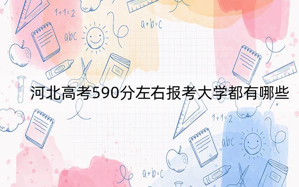 河北高考590分左右报考大学都有哪些？ 2024年一共18所大学录取