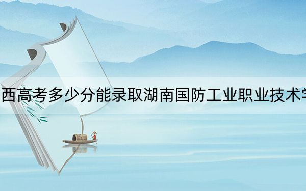 江西高考多少分能录取湖南国防工业职业技术学院？附2022-2024年最低录取分数线