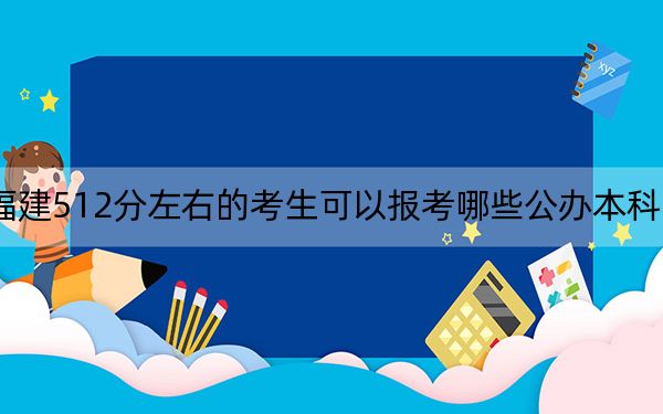 福建512分左右的考生可以报考哪些公办本科大学？（供2025年考生参考）