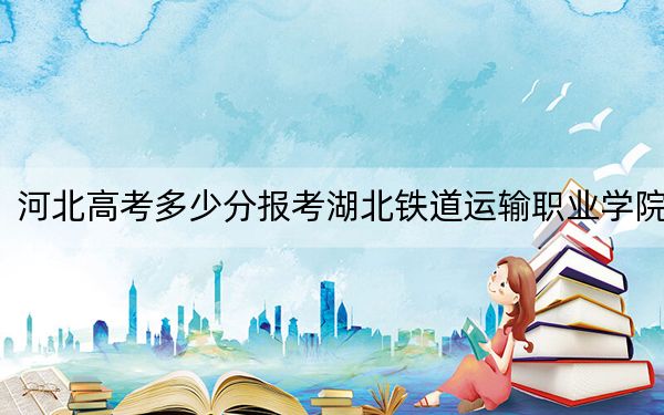 河北高考多少分报考湖北铁道运输职业学院？附2022-2024年最低录取分数线