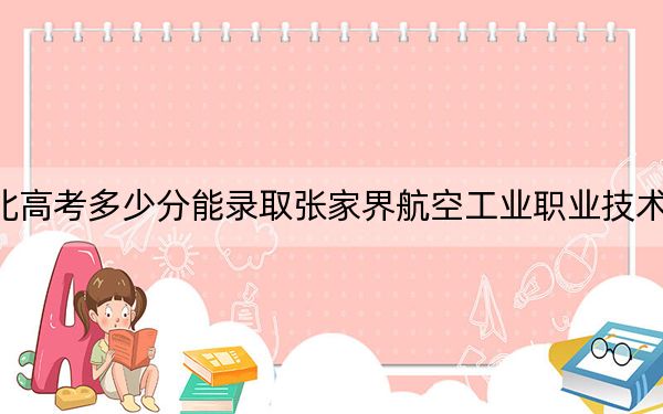 河北高考多少分能录取张家界航空工业职业技术学院？附2022-2024年最低录取分数线