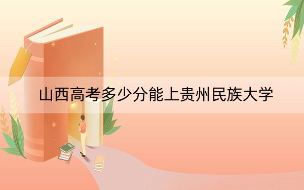 山西高考多少分能上贵州民族大学？附2022-2024年最低录取分数线