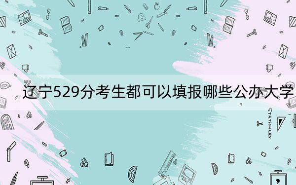 辽宁529分考生都可以填报哪些公办大学？（附带近三年529分大学录取名单）