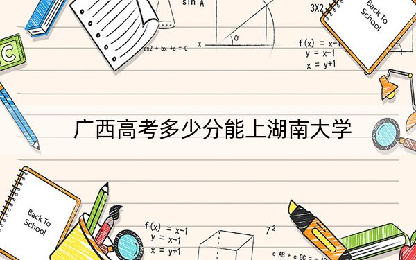 广西高考多少分能上湖南大学？2024年历史类投档线608分 物理类投档线419分