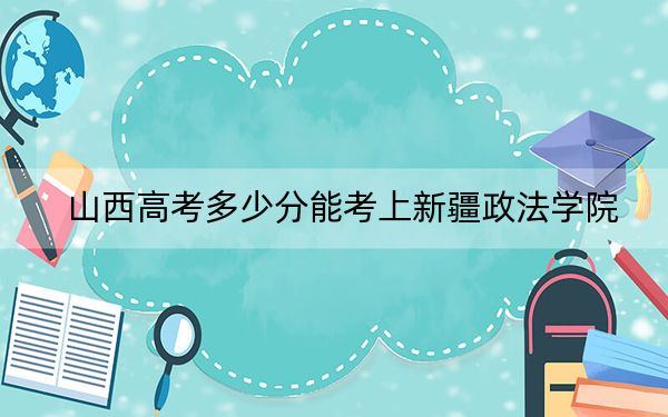 山西高考多少分能考上新疆政法学院？附2022-2024年院校最低投档线