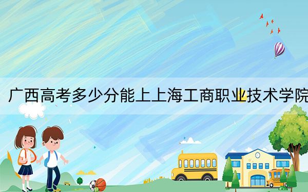 广西高考多少分能上上海工商职业技术学院？2024年历史类296分 物理类319分