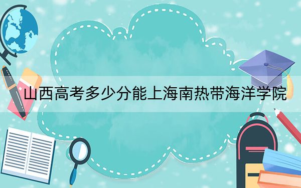 山西高考多少分能上海南热带海洋学院？2024年文科投档线447分 理科最低426分