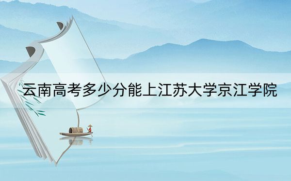 云南高考多少分能上江苏大学京江学院？附2022-2024年最低录取分数线