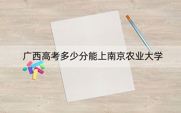 广西高考多少分能上南京农业大学？2024年历史类最低578分 物理类最低465分