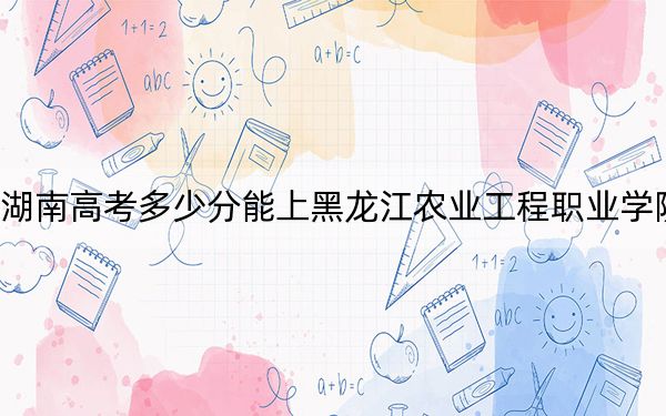 湖南高考多少分能上黑龙江农业工程职业学院？2024年历史类最低329分 物理类录取分357分