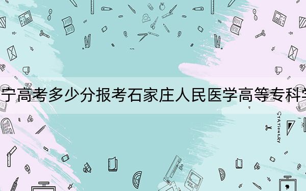 辽宁高考多少分报考石家庄人民医学高等专科学校？2024年历史类381分 物理类投档线426分