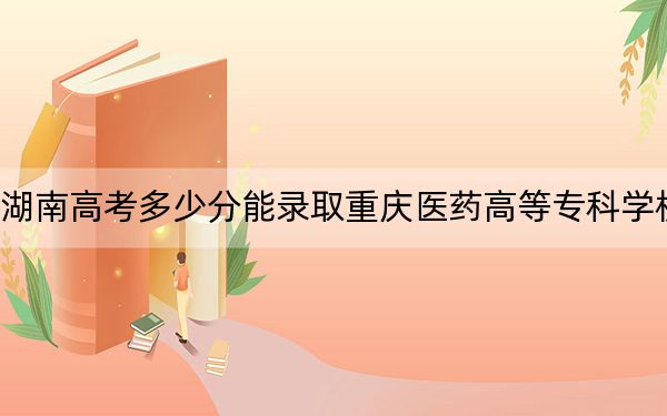 湖南高考多少分能录取重庆医药高等专科学校？附2022-2024年最低录取分数线