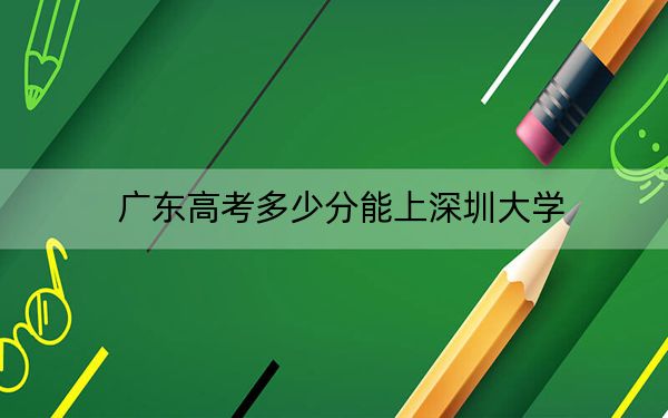 广东高考多少分能上深圳大学？2024年历史类投档线574分 物理类最低588分