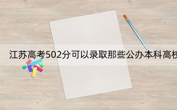 江苏高考502分可以录取那些公办本科高校？（附近三年502分大学录取名单）