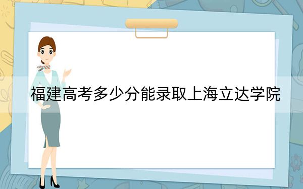 福建高考多少分能录取上海立达学院？2024年历史类投档线447分 物理类投档线454分