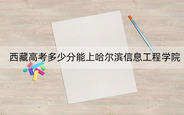 西藏高考多少分能上哈尔滨信息工程学院？附2022-2024年最低录取分数线