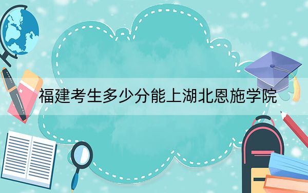 福建考生多少分能上湖北恩施学院？附近三年最低院校投档线