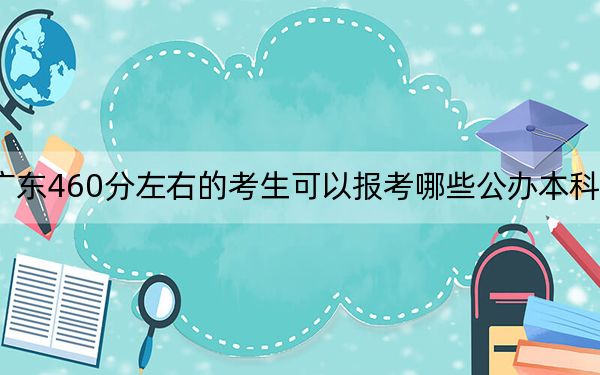 广东460分左右的考生可以报考哪些公办本科大学？（附带近三年高校录取名单）