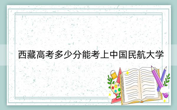 西藏高考多少分能考上中国民航大学？附2022-2024年最低录取分数线