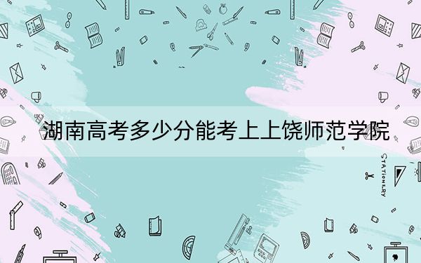 湖南高考多少分能考上上饶师范学院？2024年历史类最低483分 物理类投档线454分