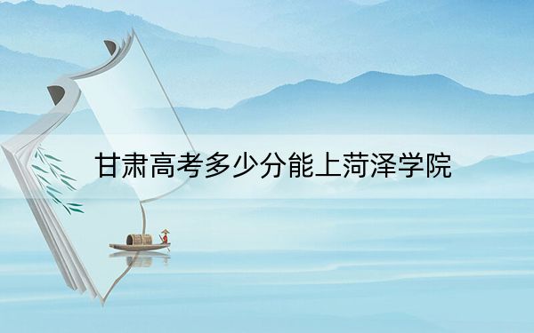 甘肃高考多少分能上菏泽学院？附2022-2024年最低录取分数线