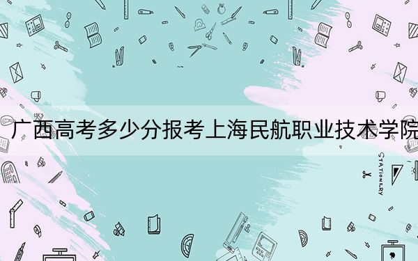 广西高考多少分报考上海民航职业技术学院？附2022-2024年最低录取分数线