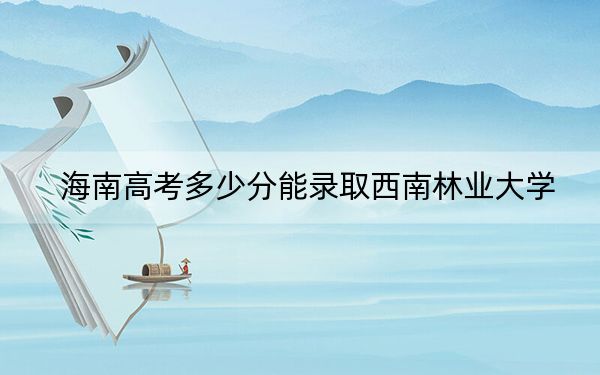 海南高考多少分能录取西南林业大学？2024年最低录取分数线483分