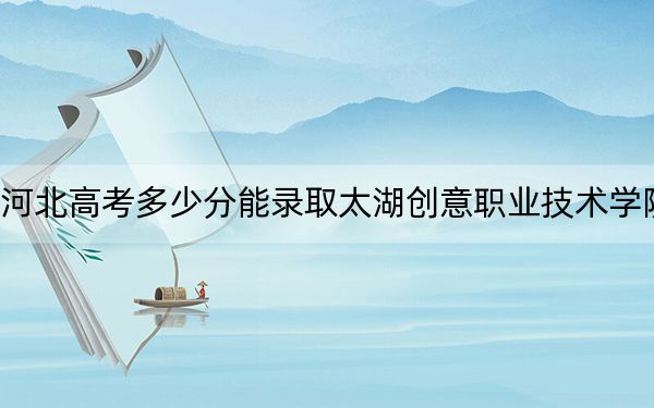 河北高考多少分能录取太湖创意职业技术学院？附2022-2024年最低录取分数线