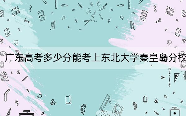 广东高考多少分能考上东北大学秦皇岛分校？附2022-2024年最低录取分数线