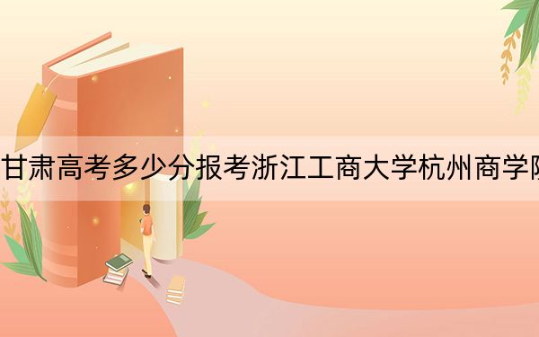 甘肃高考多少分报考浙江工商大学杭州商学院？附2022-2024年院校最低投档线