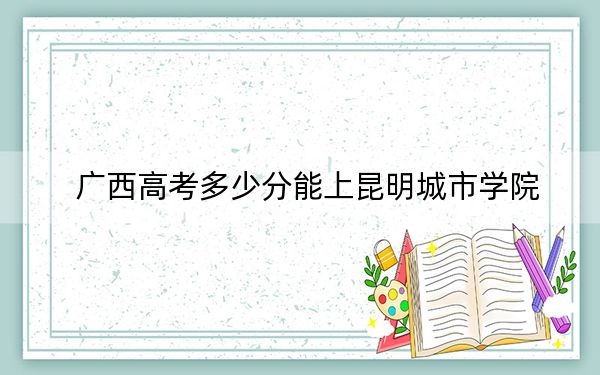 广西高考多少分能上昆明城市学院？2024年历史类409分 物理类最低394分