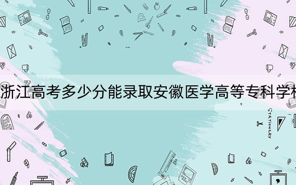 浙江高考多少分能录取安徽医学高等专科学校？附2022-2024年最低录取分数线