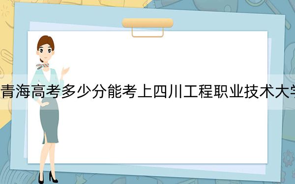 青海高考多少分能考上四川工程职业技术大学？2024年文科最低358分 理科最低307分