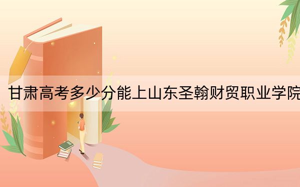 甘肃高考多少分能上山东圣翰财贸职业学院？2024年历史类投档线322分 物理类251分