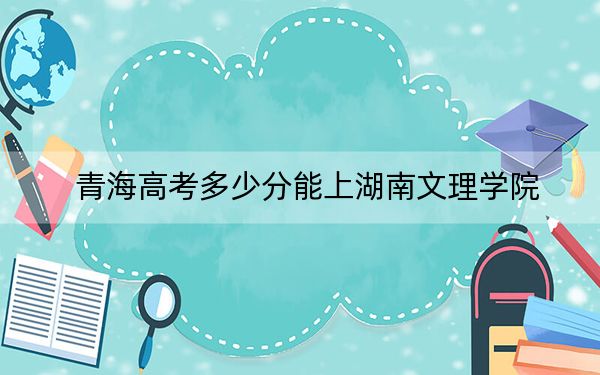 青海高考多少分能上湖南文理学院？2024年文科439分 理科370分