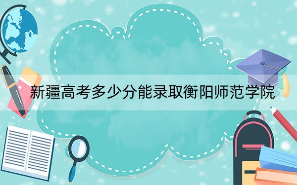 新疆高考多少分能录取衡阳师范学院？附2022-2024年最低录取分数线