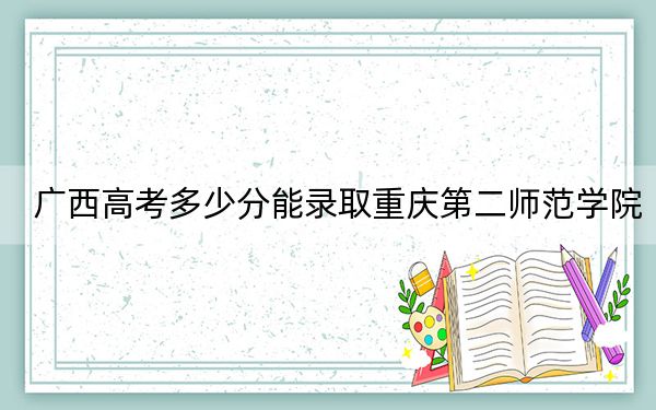 广西高考多少分能录取重庆第二师范学院？2024年历史类490分 物理类最低469分